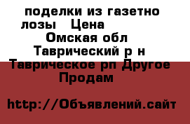 поделки из газетно лозы › Цена ­ 150-300 - Омская обл., Таврический р-н, Таврическое рп Другое » Продам   